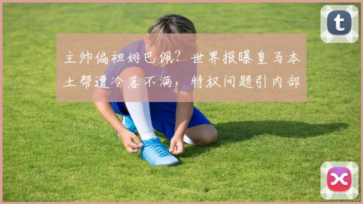 主帅偏袒姆巴佩？世界报曝皇马本土帮遭冷落不满，特权问题引内部争议