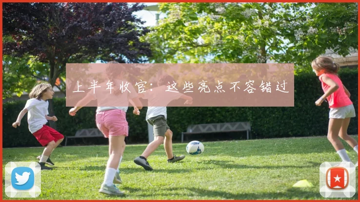 上半年收官：这些亮点不容错过