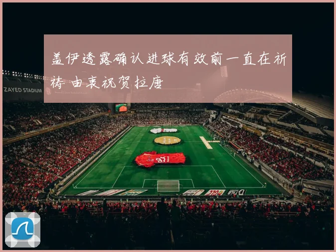 盖伊透露确认进球有效前一直在祈祷 由衷祝贺拉唐