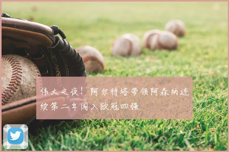 伟大之夜！阿尔特塔带领阿森纳连续第二年闯入欧冠四强