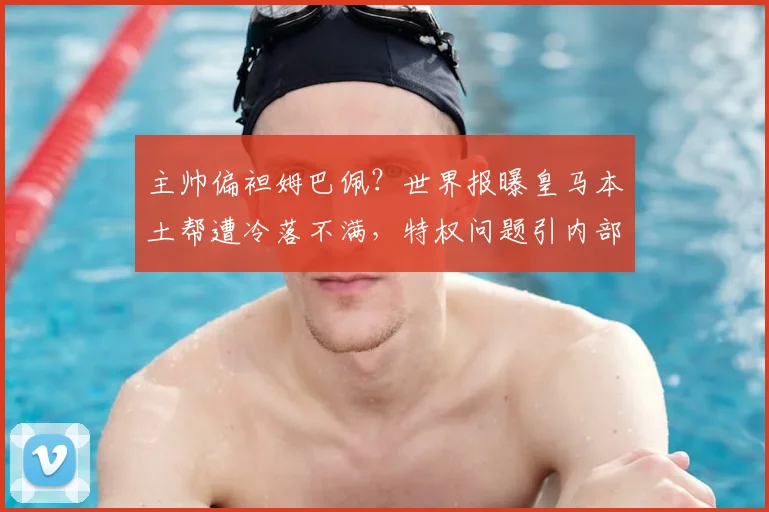 主帅偏袒姆巴佩？世界报曝皇马本土帮遭冷落不满，特权问题引内部争议