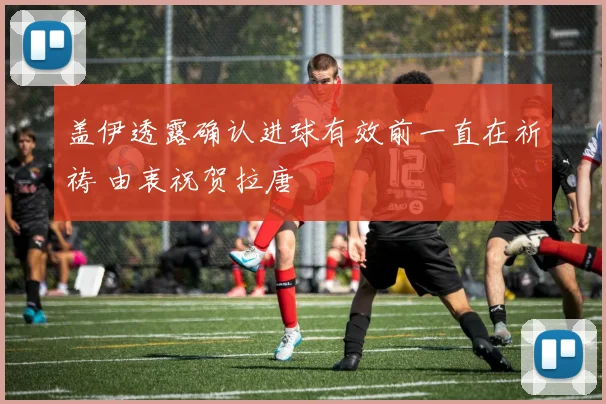 盖伊透露确认进球有效前一直在祈祷 由衷祝贺拉唐